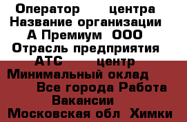 Оператор Call-центра › Название организации ­ А-Премиум, ООО › Отрасль предприятия ­ АТС, call-центр › Минимальный оклад ­ 35 000 - Все города Работа » Вакансии   . Московская обл.,Химки г.